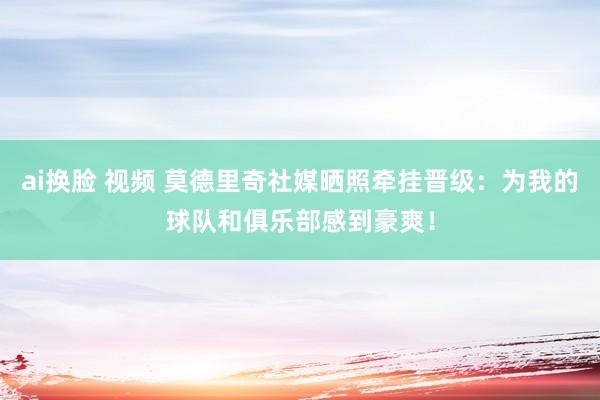 ai换脸 视频 莫德里奇社媒晒照牵挂晋级：为我的球队和俱乐部感到豪爽！