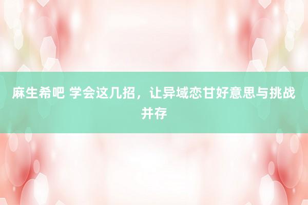麻生希吧 学会这几招，让异域恋甘好意思与挑战并存