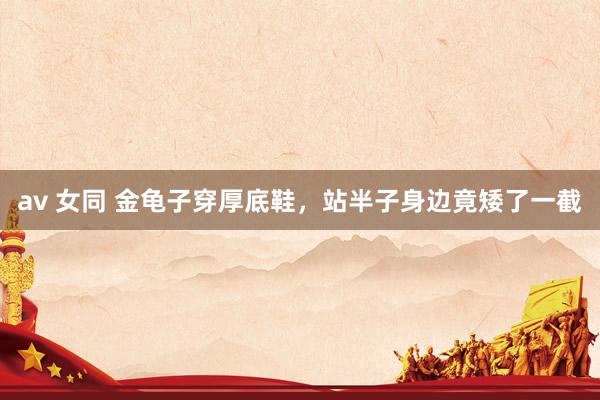 av 女同 金龟子穿厚底鞋，站半子身边竟矮了一截