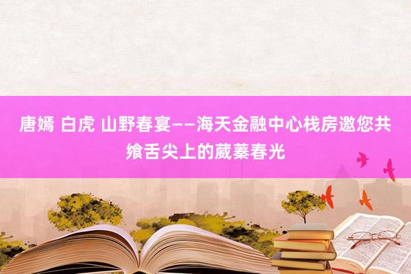 唐嫣 白虎 山野春宴——海天金融中心栈房邀您共飨舌尖上的葳蓁春光