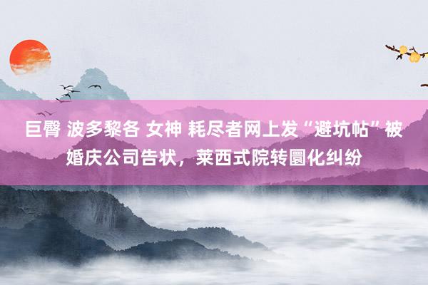 巨臀 波多黎各 女神 耗尽者网上发“避坑帖”被婚庆公司告状，莱西式院转圜化纠纷