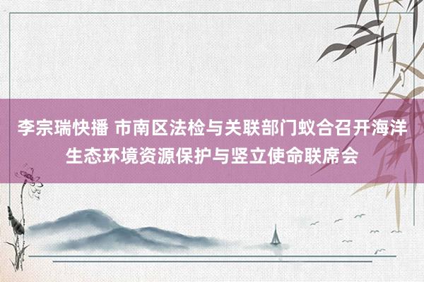 李宗瑞快播 市南区法检与关联部门蚁合召开海洋生态环境资源保护与竖立使命联席会