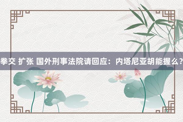 拳交 扩张 国外刑事法院请回应：内塔尼亚胡能握么？