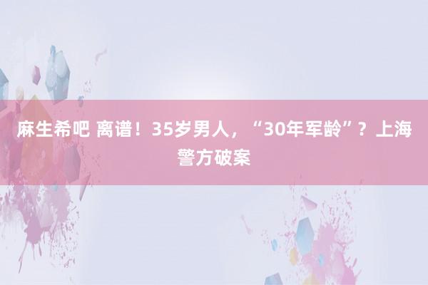 麻生希吧 离谱！35岁男人，“30年军龄”？上海警方破案