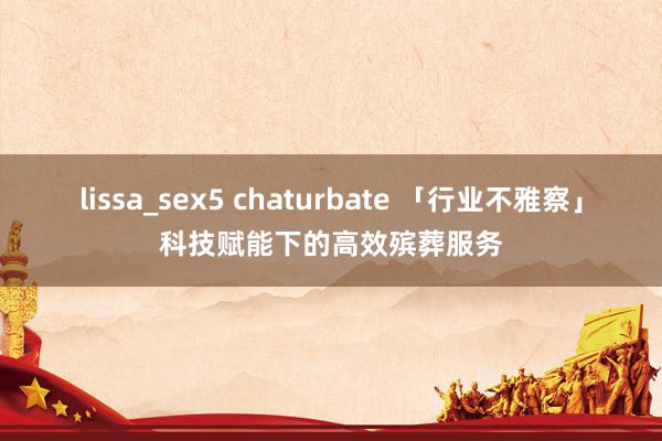 lissa_sex5 chaturbate 「行业不雅察」科技赋能下的高效殡葬服务