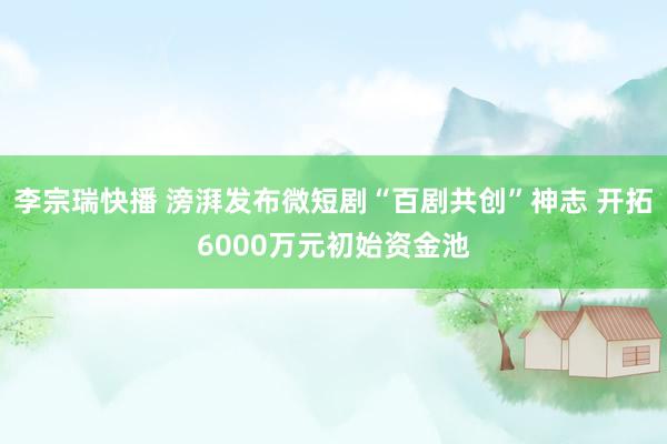 李宗瑞快播 滂湃发布微短剧“百剧共创”神志 开拓6000万元初始资金池