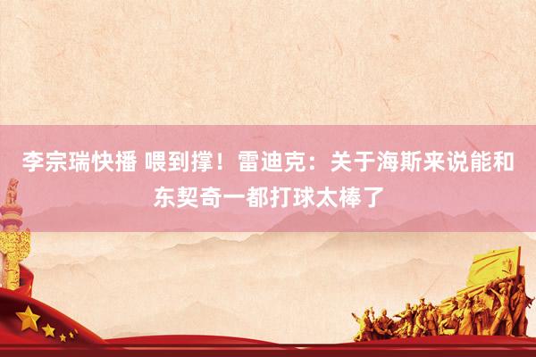 李宗瑞快播 喂到撑！雷迪克：关于海斯来说能和东契奇一都打球太棒了