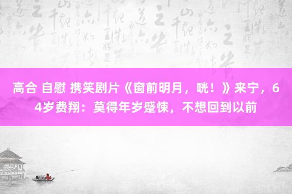 高合 自慰 携笑剧片《窗前明月，咣！》来宁，64岁费翔：莫得年岁蹙悚，不想回到以前