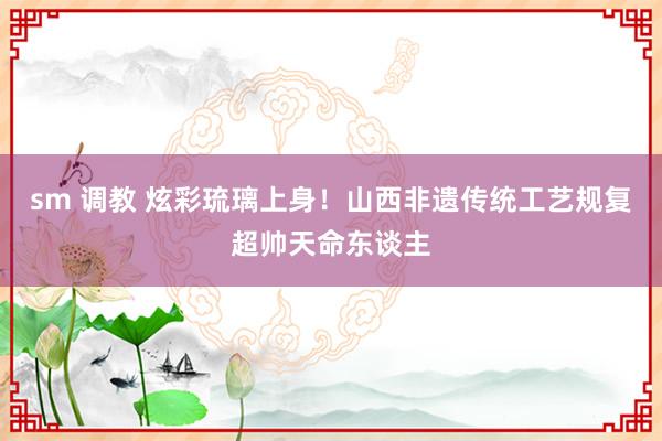 sm 调教 炫彩琉璃上身！山西非遗传统工艺规复超帅天命东谈主