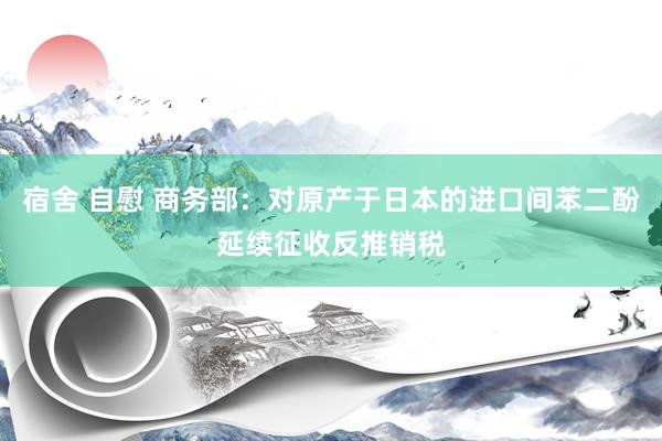 宿舍 自慰 商务部：对原产于日本的进口间苯二酚延续征收反推销税