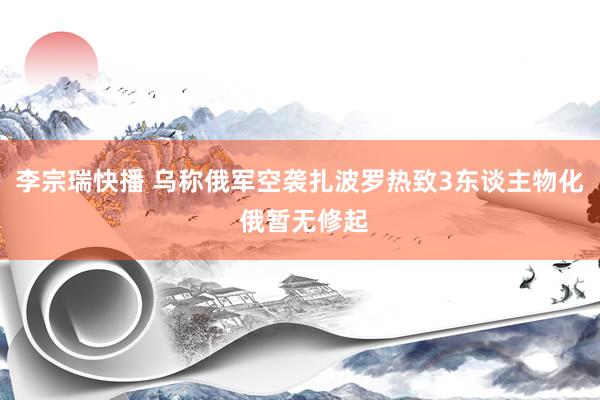 李宗瑞快播 乌称俄军空袭扎波罗热致3东谈主物化 俄暂无修起