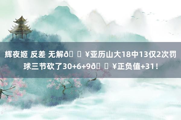 辉夜姬 反差 无解💥亚历山大18中13仅2次罚球三节砍了30+6+9🔥正负值+31！