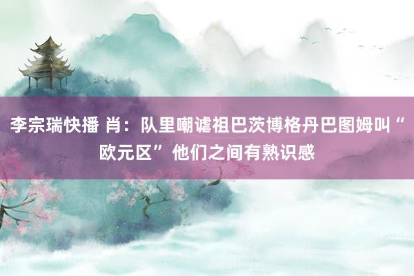 李宗瑞快播 肖：队里嘲谑祖巴茨博格丹巴图姆叫“欧元区” 他们之间有熟识感