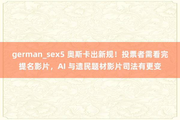 german_sex5 奥斯卡出新规！投票者需看完提名影片，AI 与遗民题材影片司法有更变