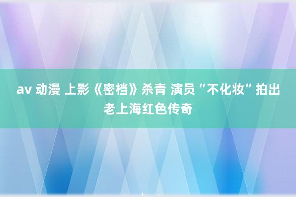 av 动漫 上影《密档》杀青 演员“不化妆”拍出老上海红色传奇
