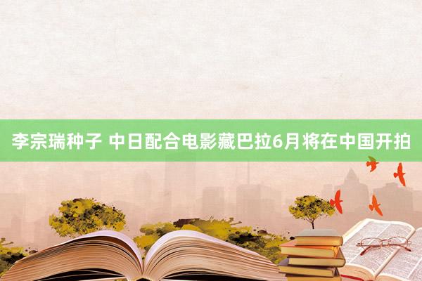 李宗瑞种子 中日配合电影藏巴拉6月将在中国开拍