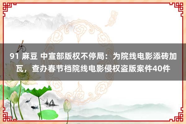 91 麻豆 中宣部版权不停局：为院线电影添砖加瓦，查办春节档院线电影侵权盗版案件40件