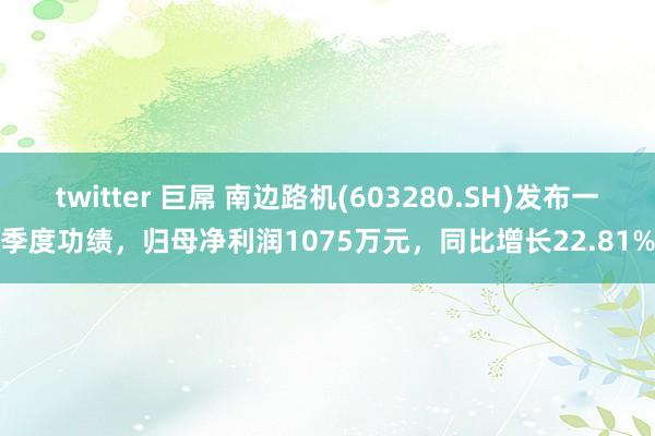 twitter 巨屌 南边路机(603280.SH)发布一季度功绩，归母净利润1075万元，同比增长22.81%