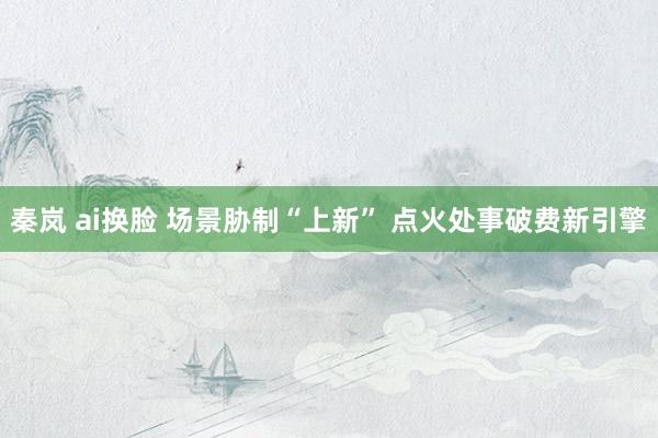 秦岚 ai换脸 场景胁制“上新” 点火处事破费新引擎