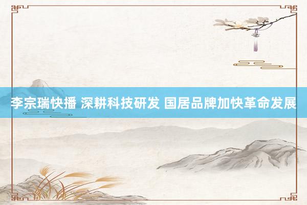 李宗瑞快播 深耕科技研发 国居品牌加快革命发展