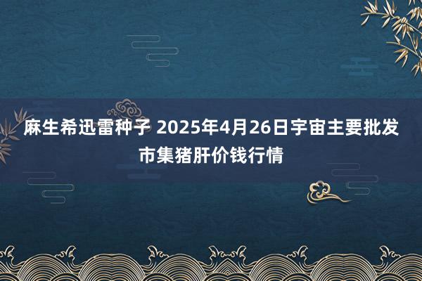 麻生希迅雷种子 2025年4月26日宇宙主要批发市集猪肝价钱行情