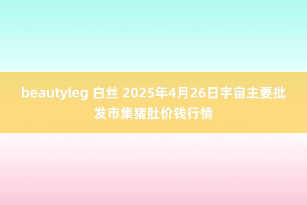 beautyleg 白丝 2025年4月26日宇宙主要批发市集猪肚价钱行情
