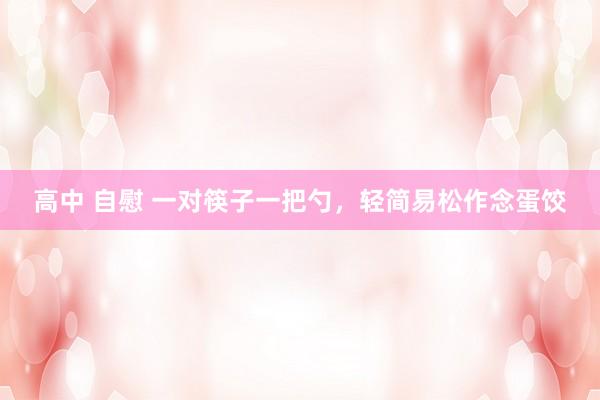 高中 自慰 一对筷子一把勺，轻简易松作念蛋饺