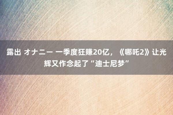 露出 オナニー 一季度狂赚20亿，《哪吒2》让光辉又作念起了“迪士尼梦”