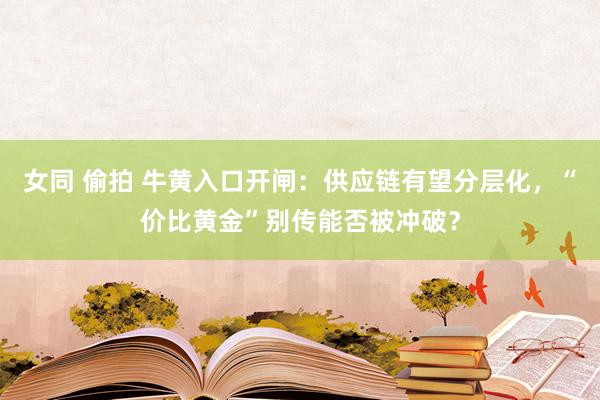 女同 偷拍 牛黄入口开闸：供应链有望分层化，“价比黄金”别传能否被冲破？