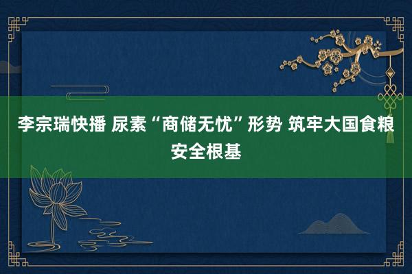 李宗瑞快播 尿素“商储无忧”形势 筑牢大国食粮安全根基