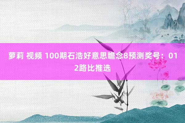 萝莉 视频 100期石浩好意思瞻念8预测奖号：012路比推选